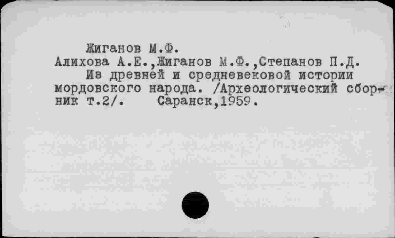 ﻿Жиганов М.Ф.
Алихова А.Е.,Жиганов М.Ф.,Степанов П.Д.
Из древней и средневековой истории мордовского народа. /Археологический сбор?-ник т.2/. Саранск,1959.